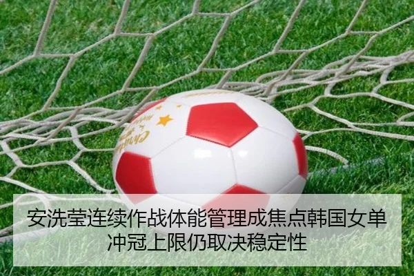 安洗莹连续作战体能管理成焦点韩国女单冲冠上限仍取决稳定性