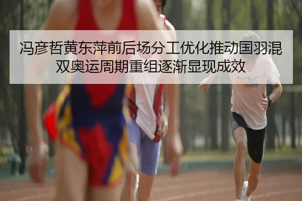 冯彦哲黄东萍前后场分工优化推动国羽混双奥运周期重组逐渐显现成效